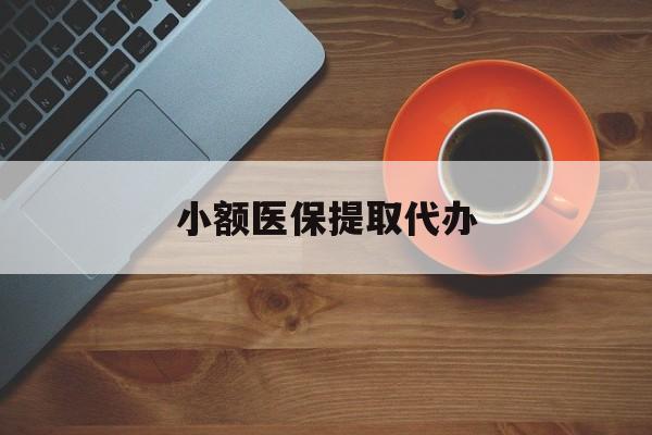 重庆小额医保提取代办(小额医保提取代办流程)