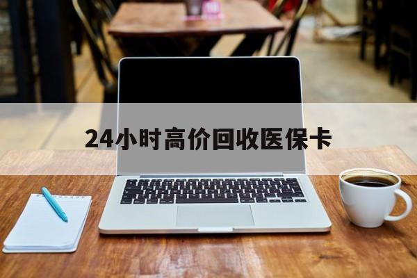 重庆24小时高价回收医保卡(医保卡回收比例是多少)